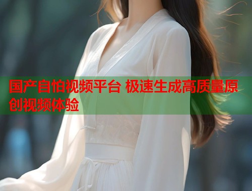 国产自怕视频平台 极速生成高质量原创视频体验  第1张