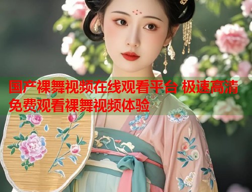 国产裸舞视频在线观看平台 极速高清免费观看裸舞视频体验  第2张