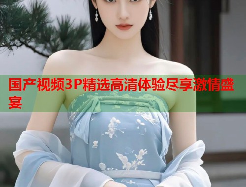 国产视频3P精选高清体验尽享激情盛宴  第1张