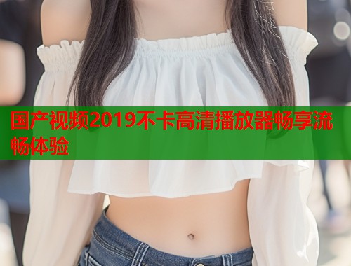 国产视频2019不卡高清播放器畅享流畅体验  第1张