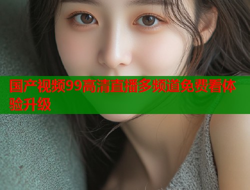 国产视频99高清直播多频道免费看体验升级  第1张
