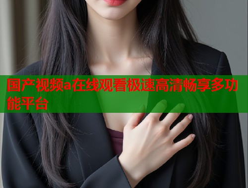 国产视频a在线观看极速高清畅享多功能平台  第1张