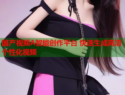 国产视频A智能创作平台 快速生成高清个性化视频  第1张