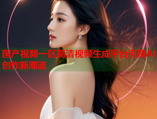 国产视频一区高清视频生成平台引领AI创作新潮流  第1张