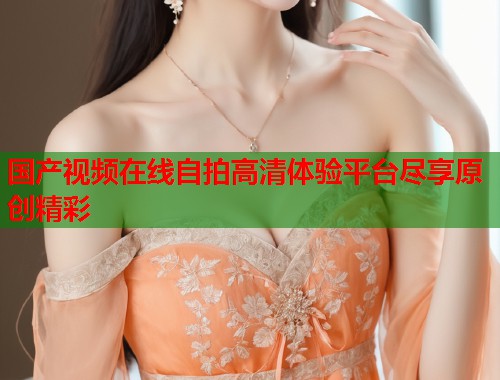 国产视频在线自拍高清体验平台尽享原创精彩  第1张