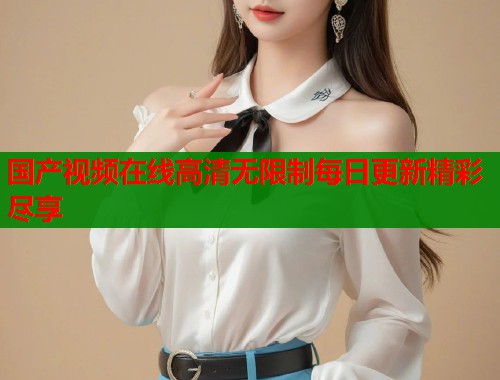 国产视频在线高清无限制每日更新精彩尽享  第1张