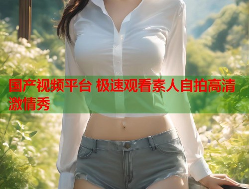 国产视频平台 极速观看素人自拍高清激情秀  第1张