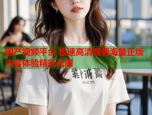 国产视频平台 极速高清观看海量正版内容体验精彩无限  第1张