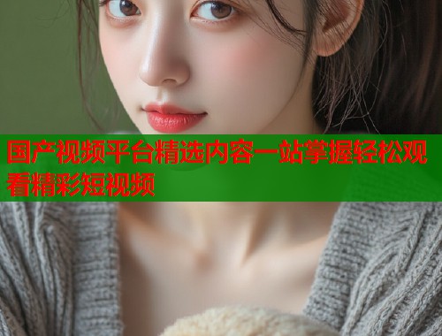国产视频平台精选内容一站掌握轻松观看精彩短视频  第1张