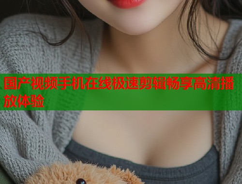 国产视频手机在线极速剪辑畅享高清播放体验  第1张