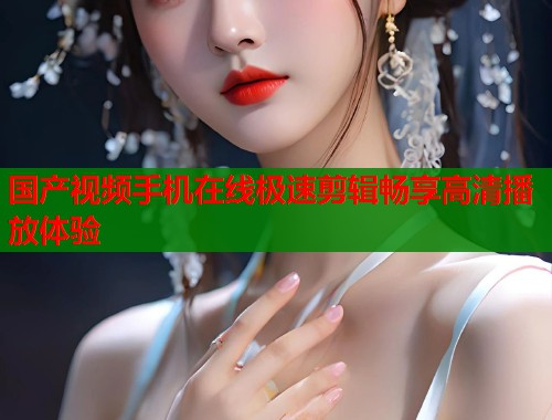 国产视频手机在线极速剪辑畅享高清播放体验  第2张