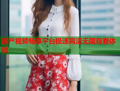 国产视频畅享平台极速高清无限观看体验  第1张