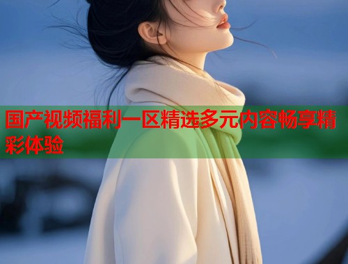 国产视频福利一区精选多元内容畅享精彩体验  第1张