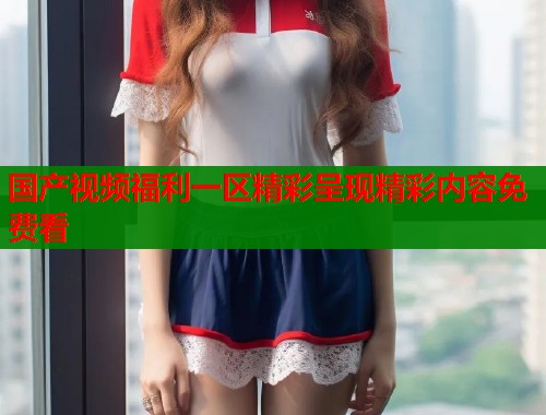 国产视频福利一区精彩呈现精彩内容免费看  第1张