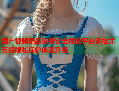 国产视频精品免费安全播放平台多格式支持隐私保护体验升级  第1张