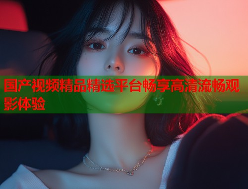 国产视频精品精选平台畅享高清流畅观影体验  第1张