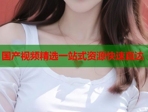 国产视频精选一站式资源快速直达  第1张