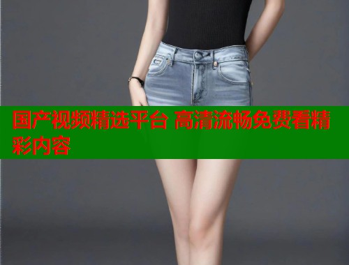 国产视频精选平台 高清流畅免费看精彩内容  第1张