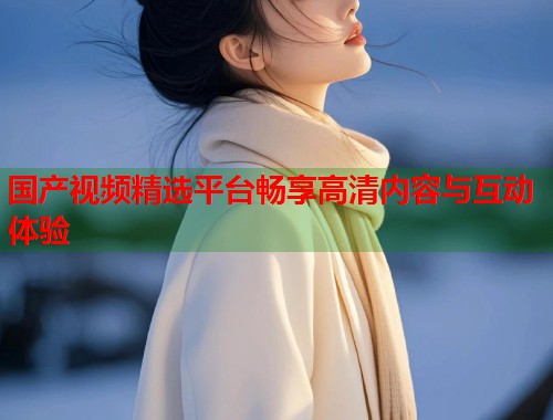 国产视频精选平台畅享高清内容与互动体验  第1张