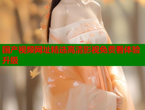 国产视频网址精选高清影视免费看体验升级  第1张