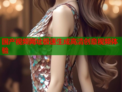 国产视频网址极速生成高清创意视频体验  第1张