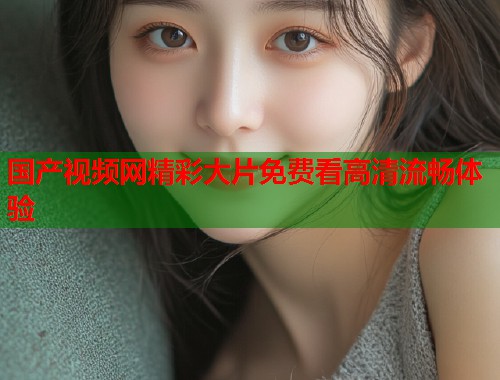 国产视频网精彩大片免费看高清流畅体验  第2张