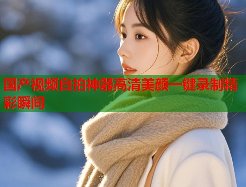 国产视频自拍神器高清美颜一键录制精彩瞬间  第1张