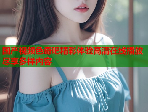 国产视频色奇吧精彩体验高清在线播放尽享多样内容  第1张