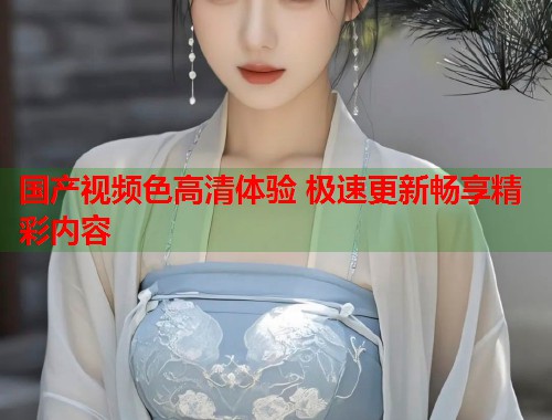 国产视频色高清体验 极速更新畅享精彩内容  第1张