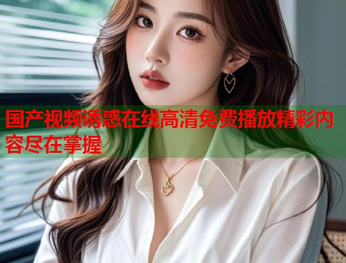 国产视频诱惑在线高清免费播放精彩内容尽在掌握  第1张