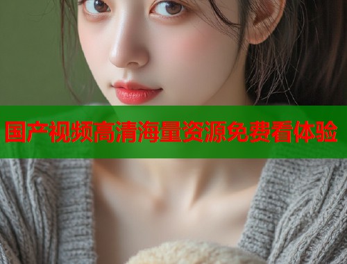 国产视频高清海量资源免费看体验  第1张
