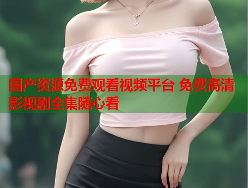 国产资源免费观看视频平台 免费高清影视剧全集随心看  第1张