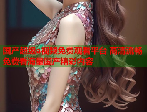 国产超级a视频免费观看平台 高清流畅免费看海量国产精彩内容  第1张