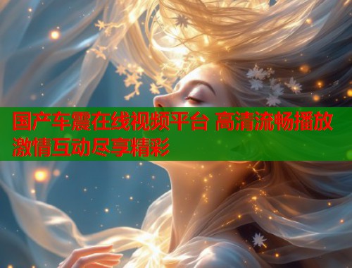 国产车震在线视频平台 高清流畅播放 激情互动尽享精彩  第1张