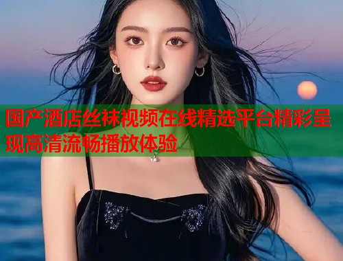 国产酒店丝袜视频在线精选平台精彩呈现高清流畅播放体验  第1张