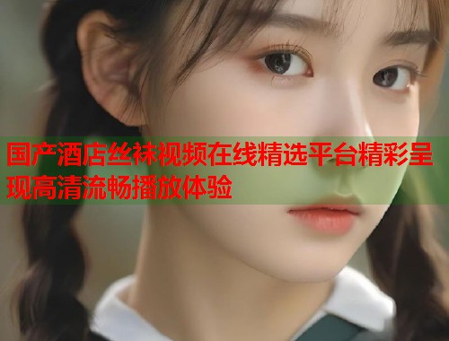 国产酒店丝袜视频在线精选平台精彩呈现高清流畅播放体验  第2张