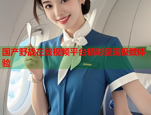 国产野战在线视频平台精彩呈现极致体验 第1张 国产野战在线视频平台精彩呈现极致体验 第1张