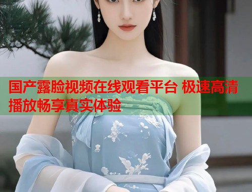 国产露脸视频在线观看平台 极速高清播放畅享真实体验 第1张 国产露脸视频在线观看平台 极速高清播放畅享真实体验 第1张