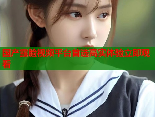 国产露脸视频平台首选高实体验立即观看 第1张 国产露脸视频平台首选高实体验立即观看 第1张