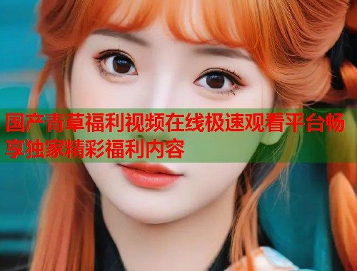 国产青草福利视频在线极速观看平台畅享独家精彩福利内容  第1张