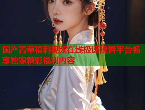国产青草福利视频在线极速观看平台畅享独家精彩福利内容  第2张