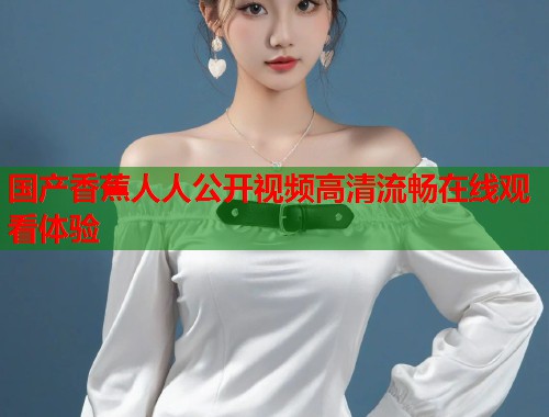 国产香蕉人人公开视频高清流畅在线观看体验  第2张